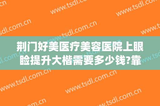 荆门好美医疗美容医院上眼睑提升大楷需要多少钱?靠谱吗?(荆州整形去眼袋医院)