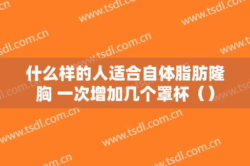 什么样的人适合自体脂肪隆胸 一次增加几个罩杯（）