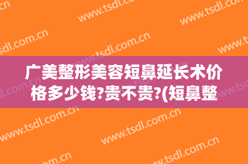 广美整形美容短鼻延长术价格多少钱?贵不贵?(短鼻整形手术)