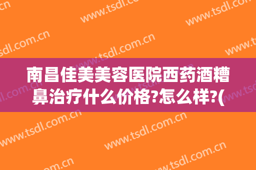 南昌佳美美容医院西药酒糟鼻治疗什么价格?怎么样?(酒糟鼻治疗多少钱)