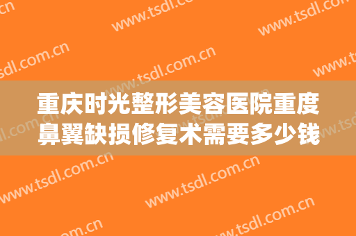重庆时光整形美容医院重度鼻翼缺损修复术需要多少钱?有哪些优势?(重庆整形美容医院费用)