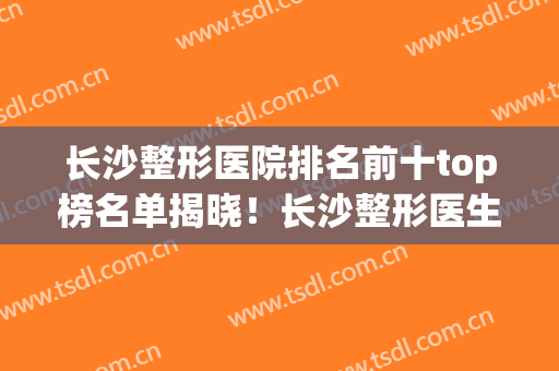 长沙整形医院排名前十top榜名单揭晓！长沙整形医生排名(长沙前五的整形医院)