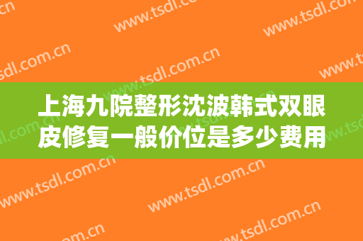 上海九院整形沈波韩式双眼皮修复一般价位是多少费用?有哪些优势?(上海第九整形美容医院做双眼皮多少钱)