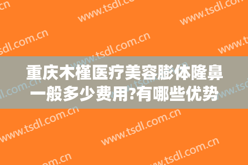 重庆木槿医疗美容膨体隆鼻一般多少费用?有哪些优势?(重庆隆鼻的一般费用)