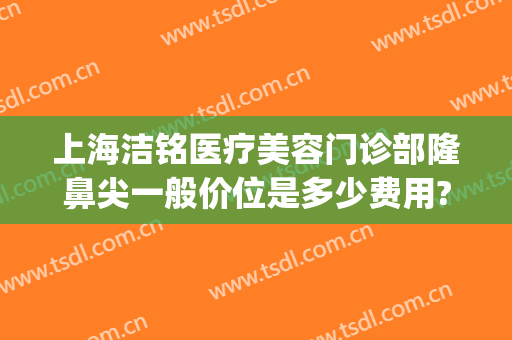 上海洁铭医疗美容门诊部隆鼻尖一般价位是多少费用?需要多久恢复?(上海洁铭医疗美容门诊部医生)