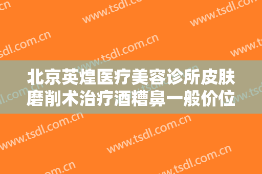 北京英煌医疗美容诊所皮肤磨削术治疗酒糟鼻一般价位是多少钱?需要多久恢复?