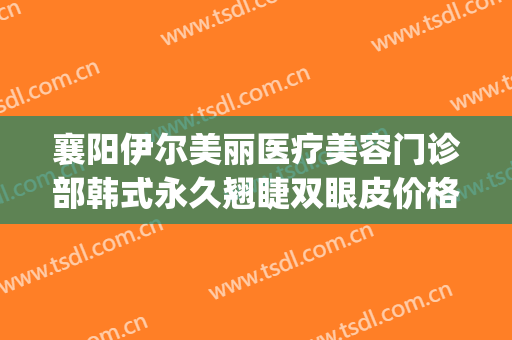 襄阳伊尔美丽医疗美容门诊部韩式永久翘睫双眼皮价格?贵不贵?(襄阳伊尔美医疗美容医院)