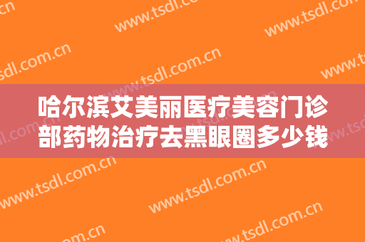 哈尔滨艾美丽医疗美容门诊部药物治疗去黑眼圈多少钱?需要多久恢复?