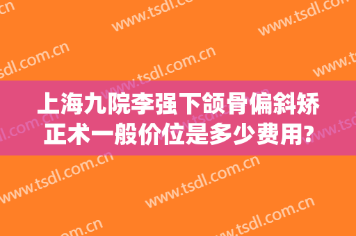 上海九院李强下颌骨偏斜矫正术一般价位是多少费用?需要多久恢复?(上海九院上颌骨矫正手术)