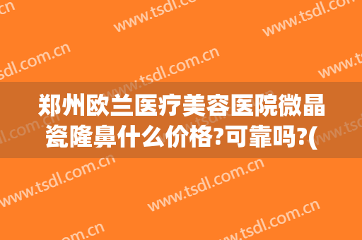 郑州欧兰医疗美容医院微晶瓷隆鼻什么价格?可靠吗?(郑州欧兰医疗美容医院怎么样)