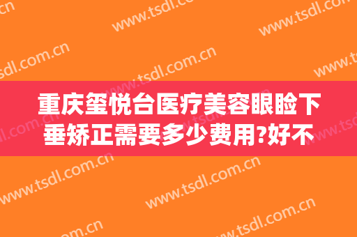 重庆玺悦台医疗美容眼睑下垂矫正需要多少费用?好不好?(玺悦台医疗整形美容门诊)