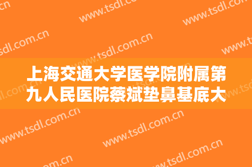 上海交通大学医学院附属第九人民医院蔡斌垫鼻基底大楷需要多少钱?可靠吗?