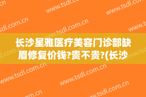 长沙星雅医疗美容门诊部缺眉修复价钱?贵不贵?(长沙星雅医疗美容怎么样)