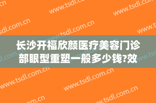长沙开福欣颜医疗美容门诊部眼型重塑一般多少钱?效果怎么样?(长沙欣虹整形医院)