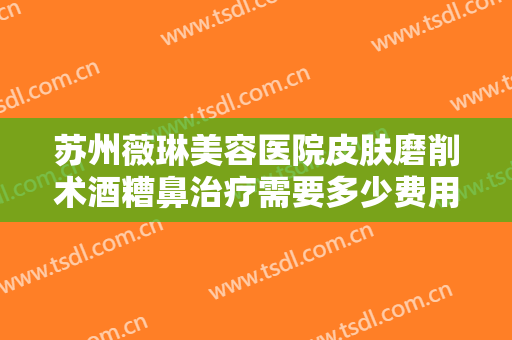 苏州薇琳美容医院皮肤磨削术酒糟鼻治疗需要多少费用?贵不贵?