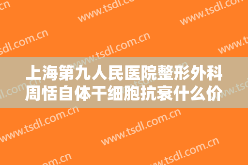 上海第九人民医院整形外科周恬自体干细胞抗衰什么价格?可靠吗?