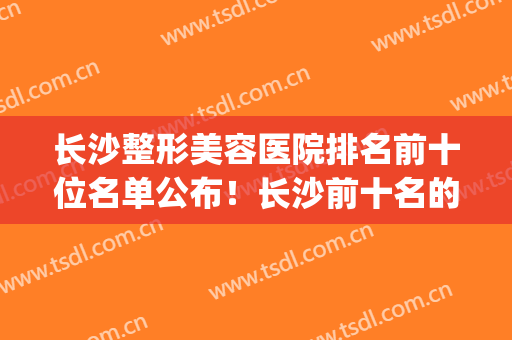长沙整形美容医院排名前十位名单公布！长沙前十名的整形医院(长沙十大整容医院)