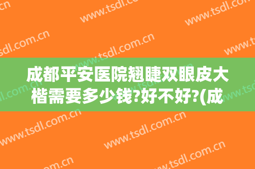 成都平安医院翘睫双眼皮大楷需要多少钱?好不好?(成都三甲医院做双眼皮多少钱)