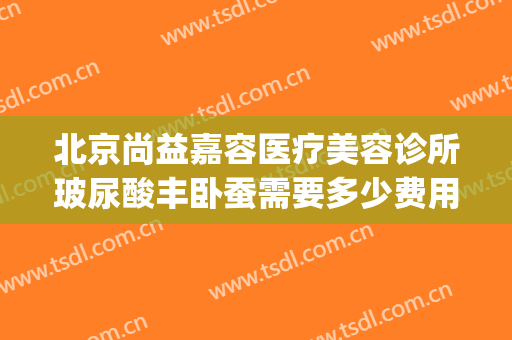 北京尚益嘉容医疗美容诊所玻尿酸丰卧蚕需要多少费用?有哪些优势?(北京尚益嘉容整形怎么样)