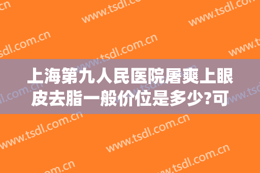 上海第九人民医院屠爽上眼皮去脂一般价位是多少?可靠吗?(上海九院眼部抽脂多少钱)