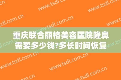 重庆联合丽格美容医院隆鼻需要多少钱?多长时间恢复?(重庆联合丽格美容医院是正规医院吗)