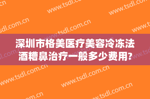 深圳市格美医疗美容冷冻法酒糟鼻治疗一般多少费用?好不好?(冷冻治疗酒糟鼻多少钱)