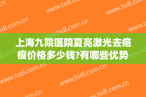 上海九院医院夏亮激光去疤痕价格多少钱?有哪些优势?(上海九院激光祛疤价格表)