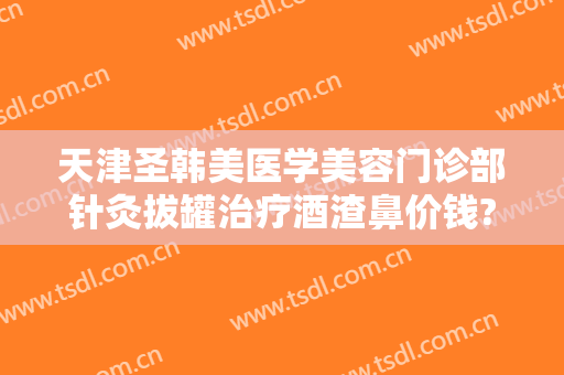 天津圣韩美医学美容门诊部针灸拔罐治疗酒渣鼻价钱?多长时间恢复?