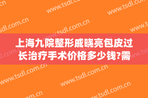 上海九院整形戚晓亮包皮过长治疗手术价格多少钱?需要多久恢复?(上海九院整形怎样)