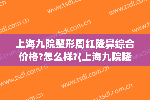 上海九院整形周红隆鼻综合价格?怎么样?(上海九院隆鼻案例)