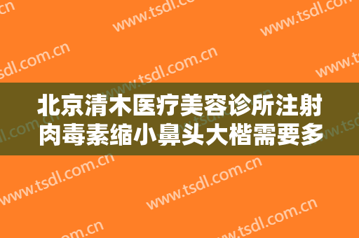 北京清木医疗美容诊所注射肉毒素缩小鼻头大楷需要多少费用?多长时间恢复?