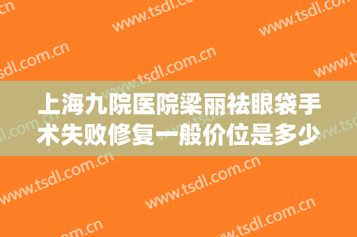 上海九院医院梁丽祛眼袋手术失败修复一般价位是多少?贵不贵?(上海九院修复眼袋专家)