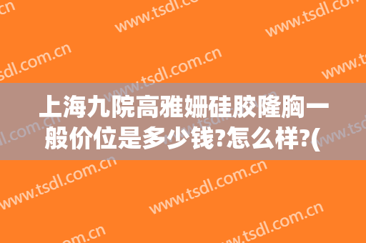 上海九院高雅姗硅胶隆胸一般价位是多少钱?怎么样?(上海九院硅胶隆鼻价格)