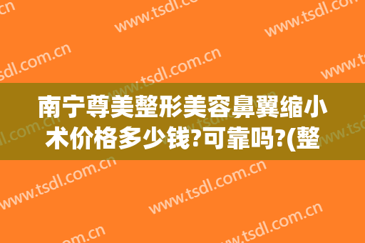 南宁尊美整形美容鼻翼缩小术价格多少钱?可靠吗?(整容缩小鼻翼要多少钱)