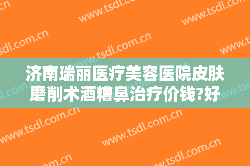 济南瑞丽医疗美容医院皮肤磨削术酒糟鼻治疗价钱?好不好?