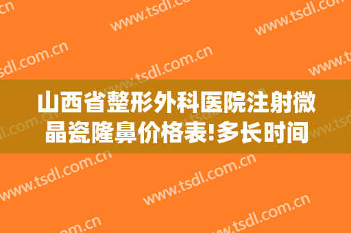 山西省整形外科医院注射微晶瓷隆鼻价格表!多长时间恢复?(注射微晶瓷隆鼻能取出吗)
