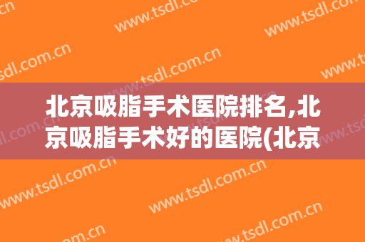 北京吸脂手术医院排名,北京吸脂手术好的医院(北京吸脂医院哪家好)