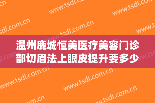 温州鹿城恒美医疗美容门诊部切眉法上眼皮提升要多少钱?怎么样?(温州鹿城恒美医疗美容医院)