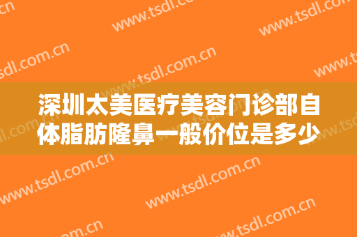深圳太美医疗美容门诊部自体脂肪隆鼻一般价位是多少钱?需要多久恢复?