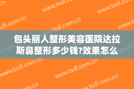 包头丽人整形美容医院达拉斯鼻整形多少钱?效果怎么样?(包头丽人整形医院地址)