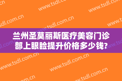 兰州圣莫丽斯医疗美容门诊部上眼睑提升价格多少钱?有哪些优势?