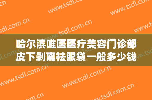 哈尔滨唯医医疗美容门诊部皮下剥离祛眼袋一般多少钱?有哪些优势?(哈尔滨唯医整形祛眼袋)