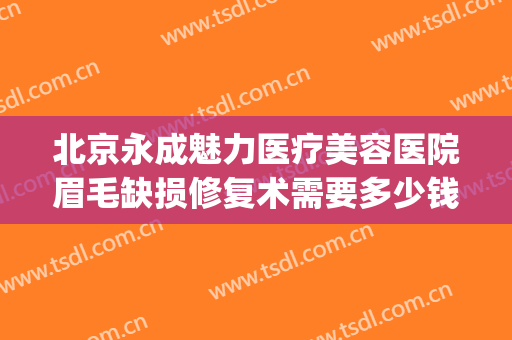 北京永成魅力医疗美容医院眉毛缺损修复术需要多少钱?有哪些优势?(北京整形修复医院)