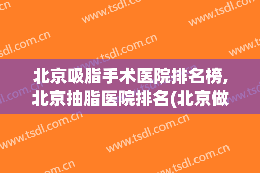 北京吸脂手术医院排名榜,北京抽脂医院排名(北京做吸脂手术哪家强)