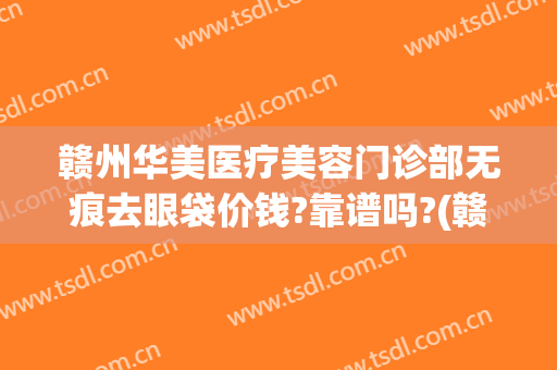 赣州华美医疗美容门诊部无痕去眼袋价钱?靠谱吗?(赣州华美做鼻子怎么样)