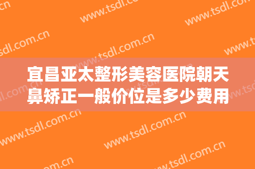 宜昌亚太整形美容医院朝天鼻矫正一般价位是多少费用?怎么样?(宜昌亚太医美整形是正规医院吗)