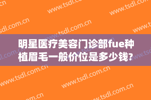 明星医疗美容门诊部fue种植眉毛一般价位是多少钱?怎么样?(医院种眉毛多少钱)
