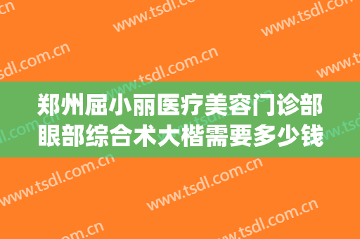 郑州屈小丽医疗美容门诊部眼部综合术大楷需要多少钱?靠谱吗?(郑州美眼整形医院)