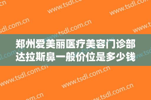 郑州爱美丽医疗美容门诊部达拉斯鼻一般价位是多少钱?靠谱吗?(郑州爱斯黛丽整形医院地址)