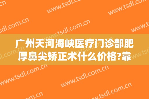 广州天河海峡医疗门诊部肥厚鼻尖矫正术什么价格?靠谱吗?(广州海峡整形医院隆鼻)